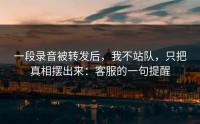 一段录音被转发后，我不站队，只把真相摆出来：客服的一句提醒