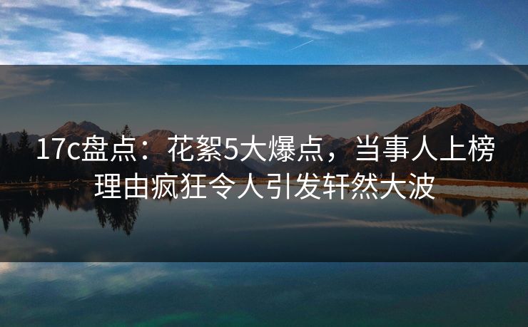 17c盘点：花絮5大爆点，当事人上榜理由疯狂令人引发轩然大波
