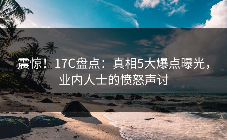 震惊！17C盘点：真相5大爆点曝光，业内人士的愤怒声讨