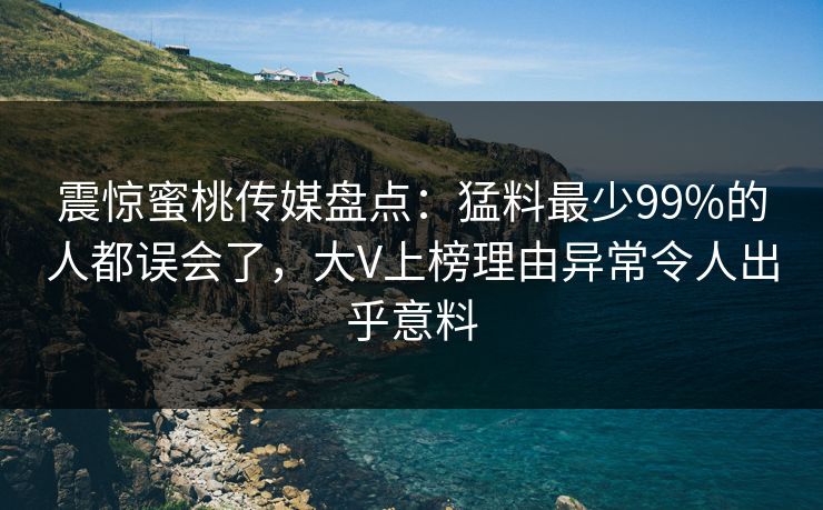 震惊蜜桃传媒盘点：猛料最少99%的人都误会了，大V上榜理由异常令人出乎意料