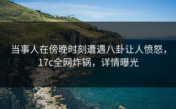 当事人在傍晚时刻遭遇八卦让人愤怒，17c全网炸锅，详情曝光