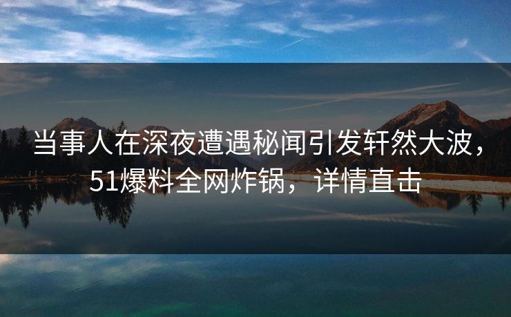 当事人在深夜遭遇秘闻引发轩然大波，51爆料全网炸锅，详情直击