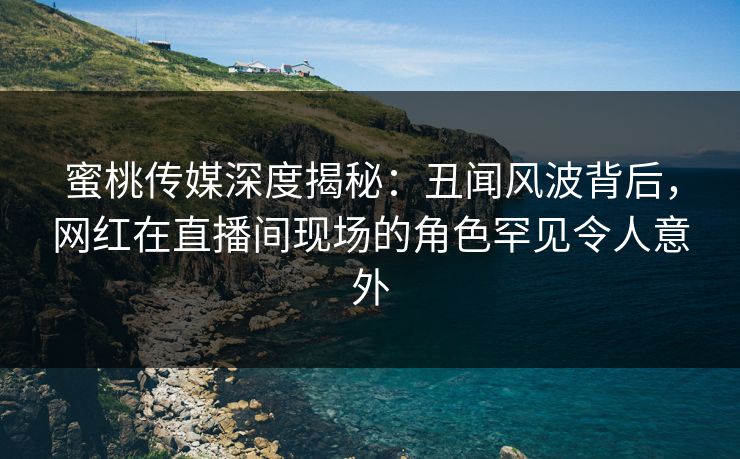 蜜桃传媒深度揭秘:丑闻风波背后,网红在直播间现场的角色罕见令人意外 蜜桃传媒深度揭秘:丑闻风波背后,网红在直播间现场的角色罕见令人意外