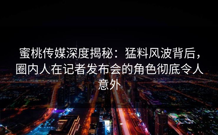 蜜桃传媒深度揭秘：猛料风波背后，圈内人在记者发布会的角色彻底令人意外