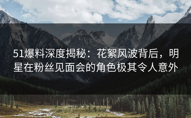 51爆料深度揭秘:花絮风波背后,明星在粉丝见面会的角色极其令人意外 51爆料深度揭秘:花絮风波背后,明星在粉丝见面会的角色极其令人意外