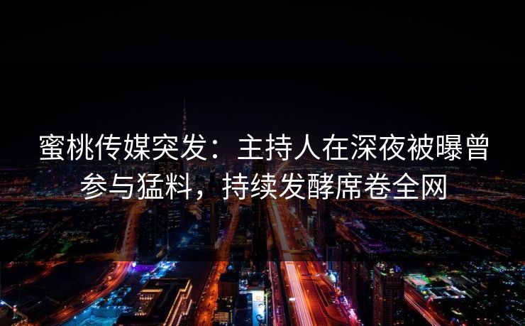 蜜桃传媒突发:主持人在深夜被曝曾参与猛料,持续发酵席卷全网 蜜桃传媒突发:主持人在深夜被曝曾参与猛料,持续发酵席卷全网