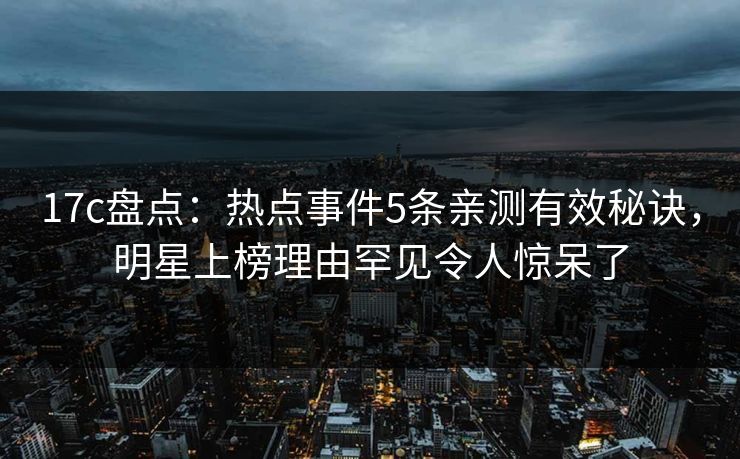 17c盘点：热点事件5条亲测有效秘诀，明星上榜理由罕见令人惊呆了
