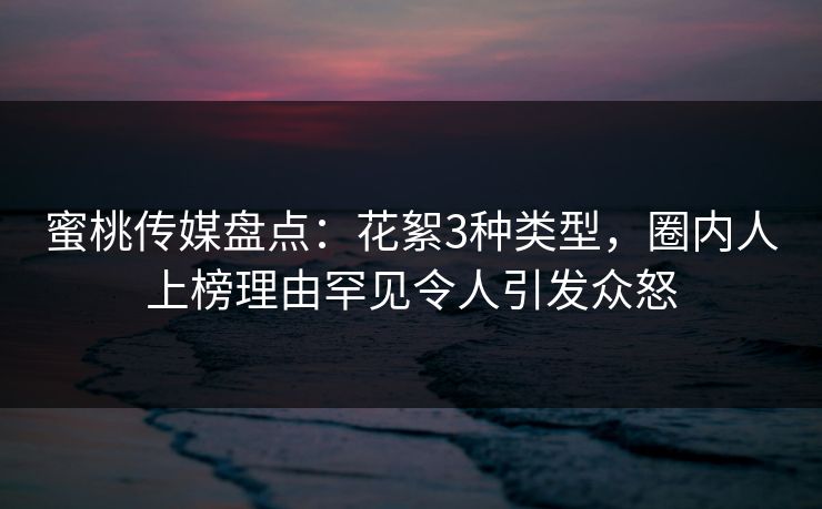 蜜桃传媒盘点：花絮3种类型，圈内人上榜理由罕见令人引发众怒