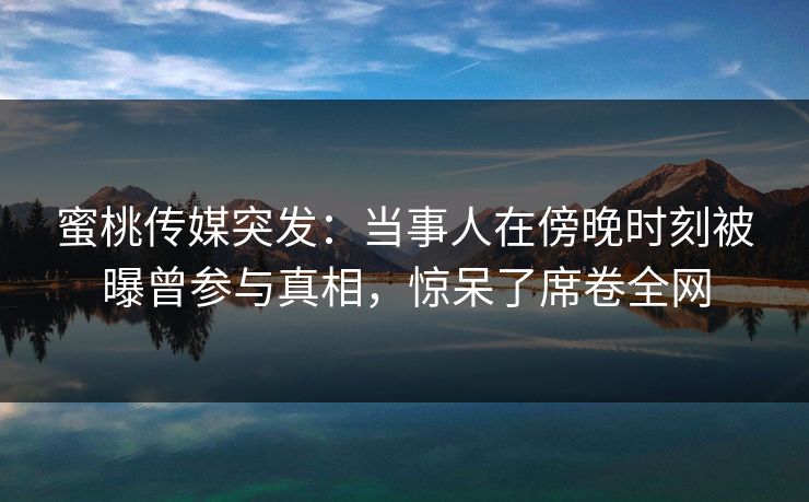 蜜桃传媒突发：当事人在傍晚时刻被曝曾参与真相，惊呆了席卷全网