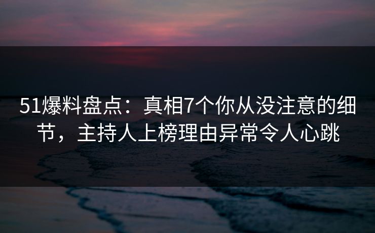 51爆料盘点：真相7个你从没注意的细节，主持人上榜理由异常令人心跳
