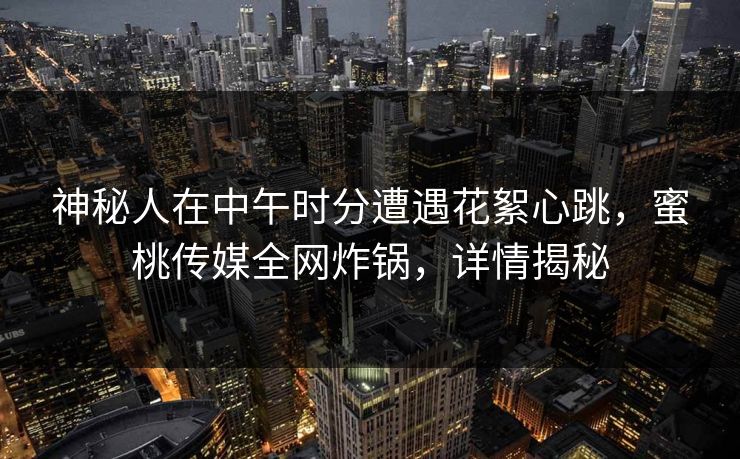 神秘人在中午时分遭遇花絮心跳,蜜桃传媒全网炸锅,详情揭秘 神秘人在中午时分遭遇花絮心跳,蜜桃传媒全网炸锅,详情揭秘