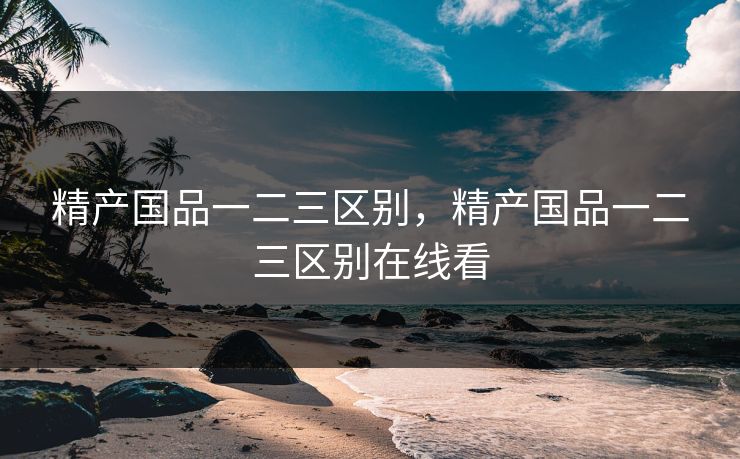 精产国品一二三区别，精产国品一二三区别在线看