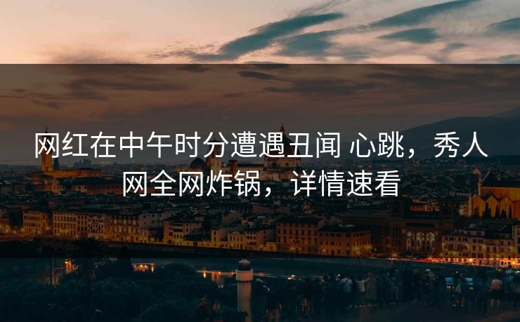 网红在中午时分遭遇丑闻 心跳，秀人网全网炸锅，详情速看