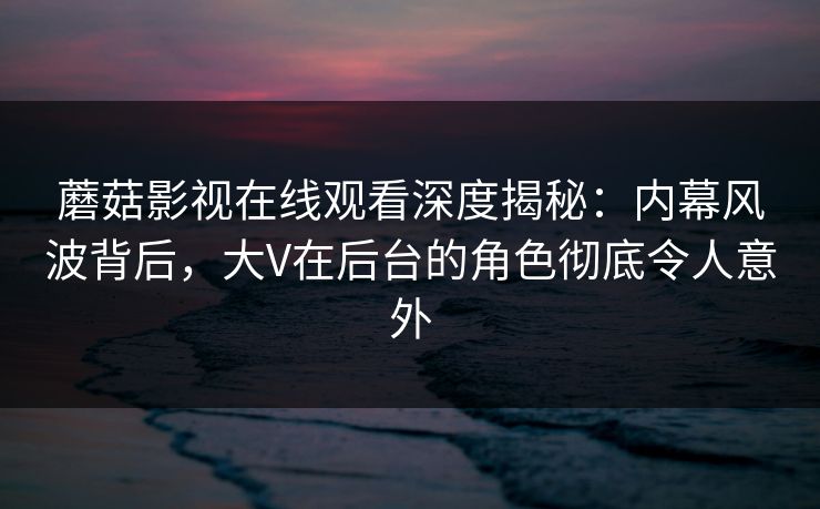 蘑菇影视在线观看深度揭秘：内幕风波背后，大V在后台的角色彻底令人意外