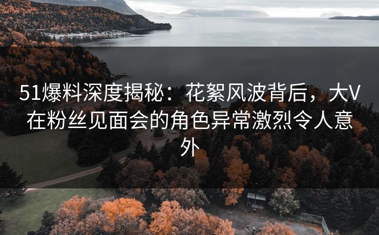 51爆料深度揭秘：花絮风波背后，大V在粉丝见面会的角色异常激烈令人意外
