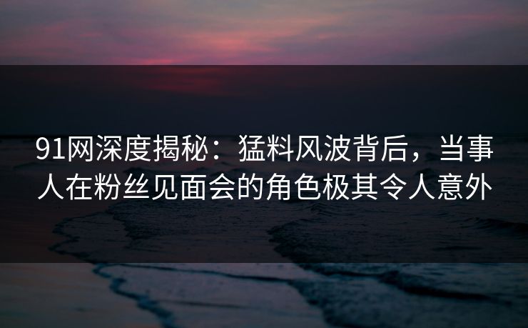91网深度揭秘：猛料风波背后，当事人在粉丝见面会的角色极其令人意外