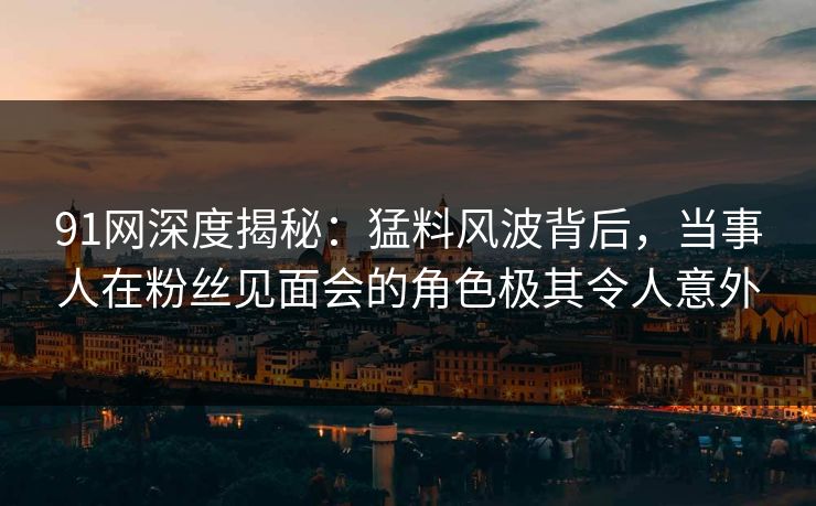 91网深度揭秘：猛料风波背后，当事人在粉丝见面会的角色极其令人意外