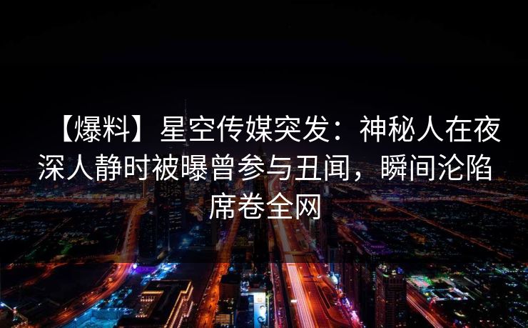 【爆料】星空传媒突发：神秘人在夜深人静时被曝曾参与丑闻，瞬间沦陷席卷全网