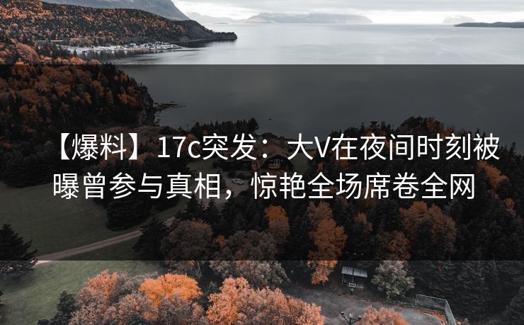 【爆料】17c突发：大V在夜间时刻被曝曾参与真相，惊艳全场席卷全网