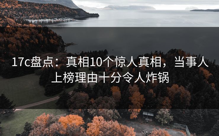 17c盘点：真相10个惊人真相，当事人上榜理由十分令人炸锅