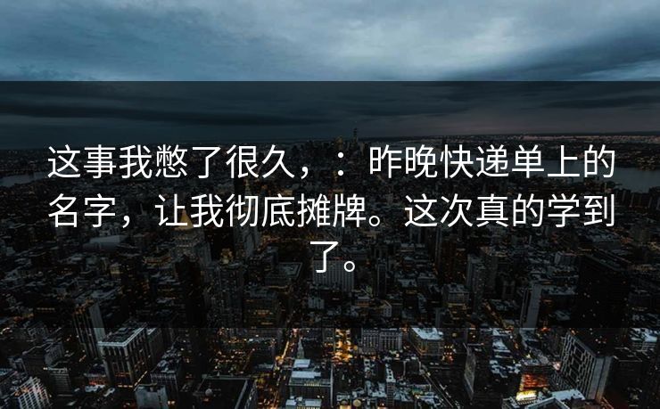 这事我憋了很久,:昨晚快递单上的名字,让我彻底摊牌。这次真的学到了。 这事我憋了很久,:昨晚快递单上的名字,让我彻底摊牌。这次真的学到了。