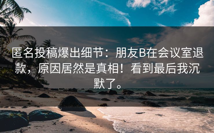 匿名投稿爆出细节：朋友B在会议室退款，原因居然是真相！看到最后我沉默了。