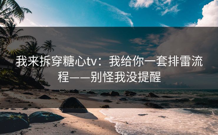 我来拆穿糖心tv：我给你一套排雷流程——别怪我没提醒