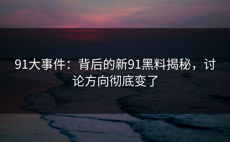 91大事件:背后的新91黑料揭秘,讨论方向彻底变了 91大事件:背后的新91黑料揭秘,讨论方向彻底变了