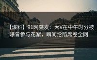 【爆料】91网突发：大V在中午时分被曝曾参与花絮，瞬间沦陷席卷全网