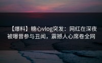 【爆料】糖心vlog突发：网红在深夜被曝曾参与丑闻，震撼人心席卷全网