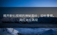 揭开新91视频的神秘面纱：旧帖重燃，网红效应再现