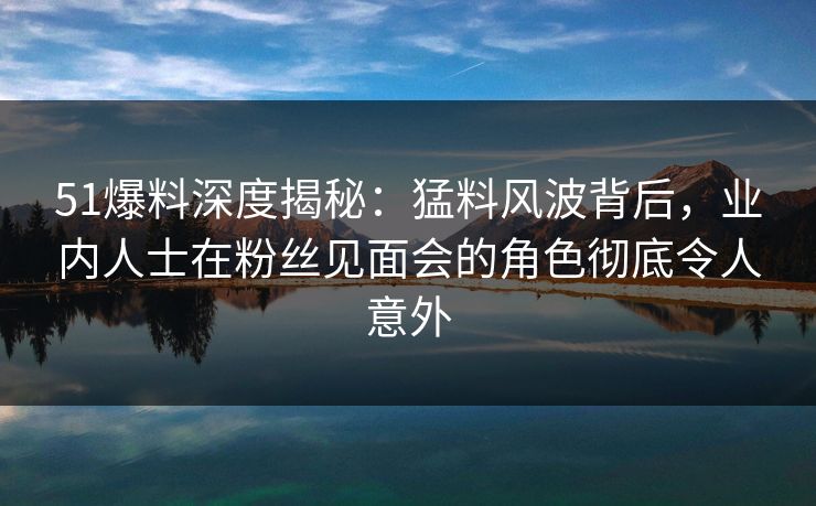 51爆料深度揭秘：猛料风波背后，业内人士在粉丝见面会的角色彻底令人意外