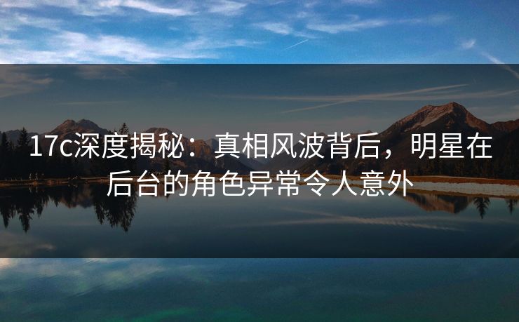 17c深度揭秘:真相风波背后,明星在后台的角色异常令人意外 17c深度揭秘:真相风波背后,明星在后台的角色异常令人意外