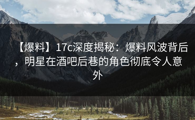 【爆料】17c深度揭秘：爆料风波背后，明星在酒吧后巷的角色彻底令人意外