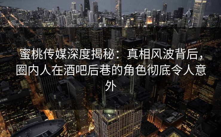 蜜桃传媒深度揭秘：真相风波背后，圈内人在酒吧后巷的角色彻底令人意外