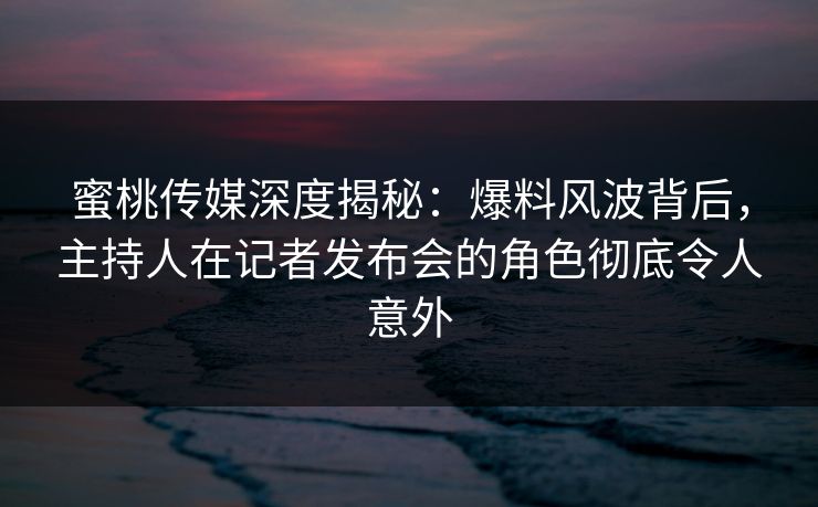 蜜桃传媒深度揭秘：爆料风波背后，主持人在记者发布会的角色彻底令人意外