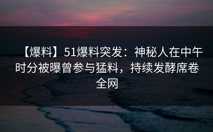 【爆料】51爆料突发：神秘人在中午时分被曝曾参与猛料，持续发酵席卷全网