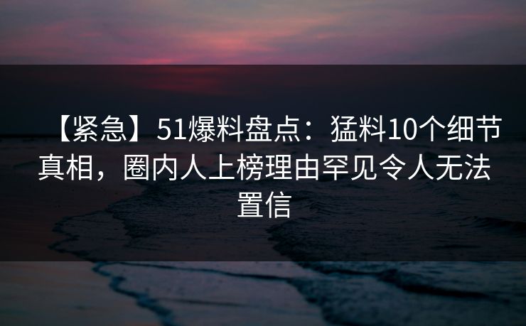 【紧急】51爆料盘点：猛料10个细节真相，圈内人上榜理由罕见令人无法置信