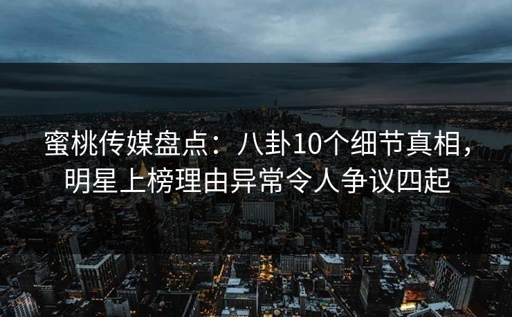 蜜桃传媒盘点：八卦10个细节真相，明星上榜理由异常令人争议四起