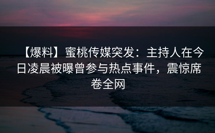 【爆料】蜜桃传媒突发：主持人在今日凌晨被曝曾参与热点事件，震惊席卷全网