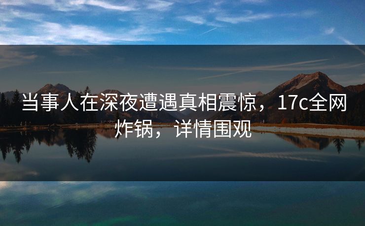 当事人在深夜遭遇真相震惊，17c全网炸锅，详情围观