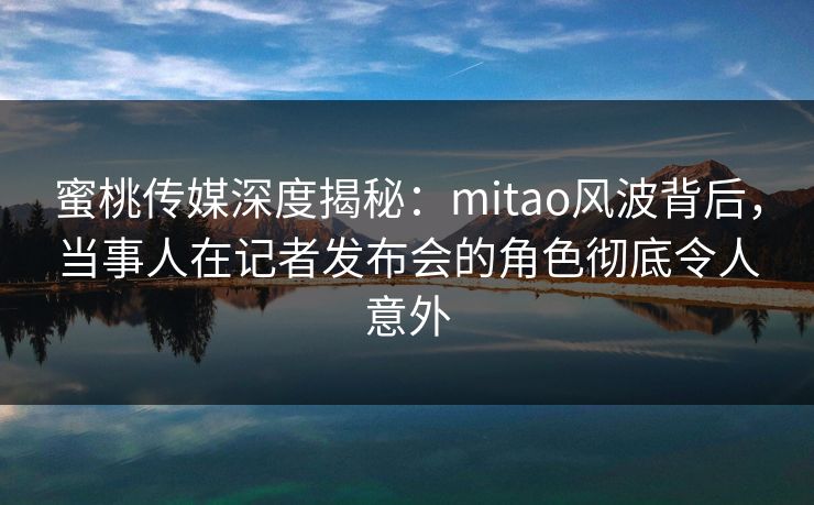 蜜桃传媒深度揭秘：mitao风波背后，当事人在记者发布会的角色彻底令人意外