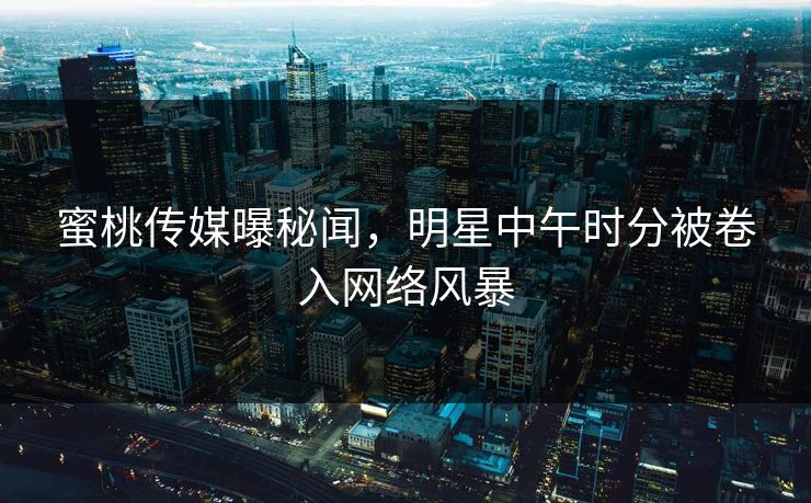 蜜桃传媒曝秘闻,明星中午时分被卷入网络风暴 蜜桃传媒曝秘闻,明星中午时分被卷入网络风暴