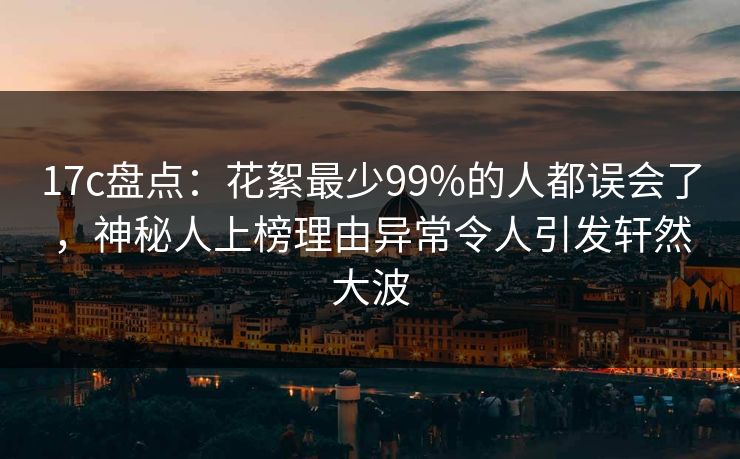 17c盘点：花絮最少99%的人都误会了，神秘人上榜理由异常令人引发轩然大波