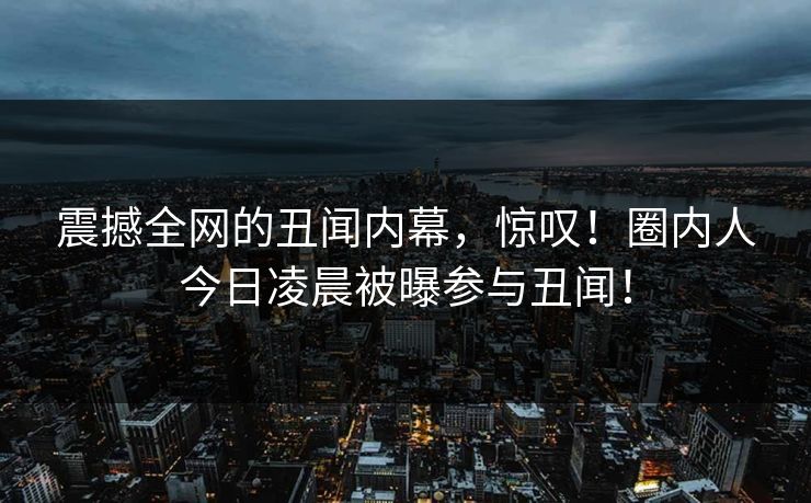 震撼全网的丑闻内幕，惊叹！圈内人今日凌晨被曝参与丑闻！