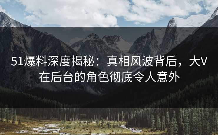 51爆料深度揭秘：真相风波背后，大V在后台的角色彻底令人意外