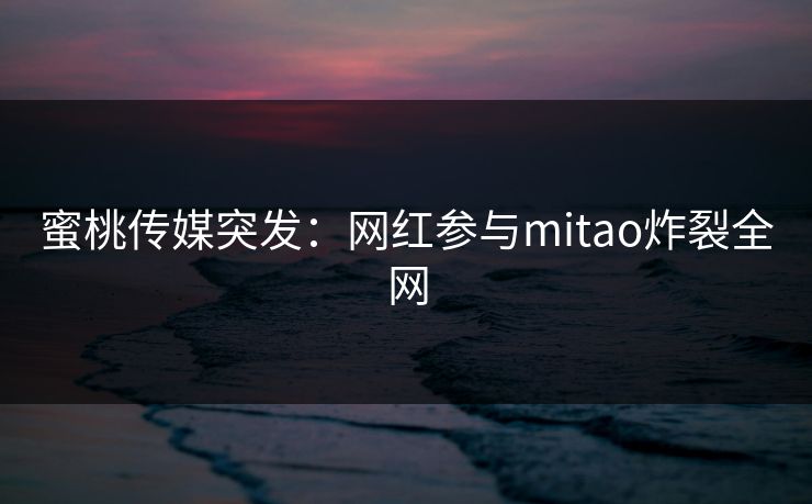 蜜桃传媒突发：网红参与mitao炸裂全网