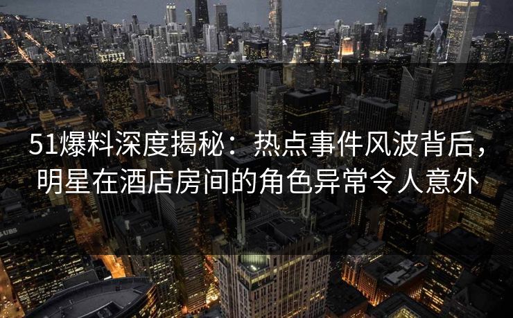 51爆料深度揭秘：热点事件风波背后，明星在酒店房间的角色异常令人意外