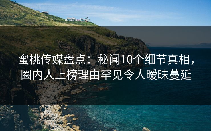 蜜桃传媒盘点：秘闻10个细节真相，圈内人上榜理由罕见令人暧昧蔓延