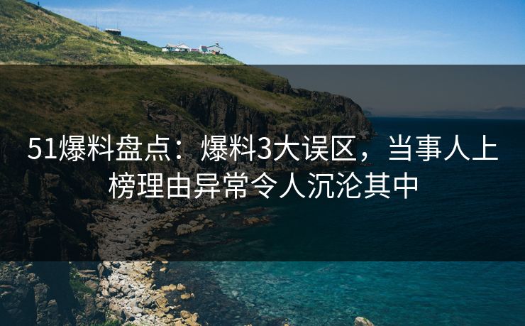51爆料盘点：爆料3大误区，当事人上榜理由异常令人沉沦其中